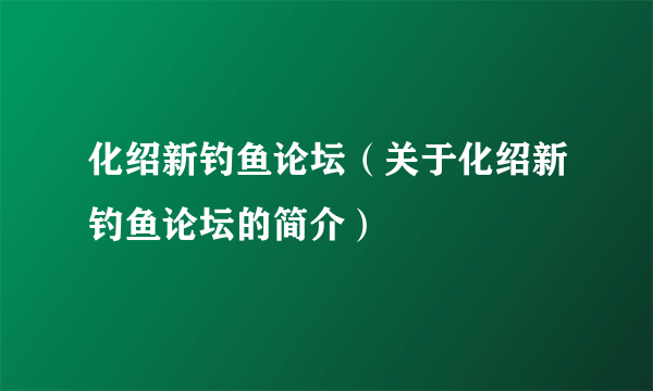 化绍新钓鱼论坛（关于化绍新钓鱼论坛的简介）