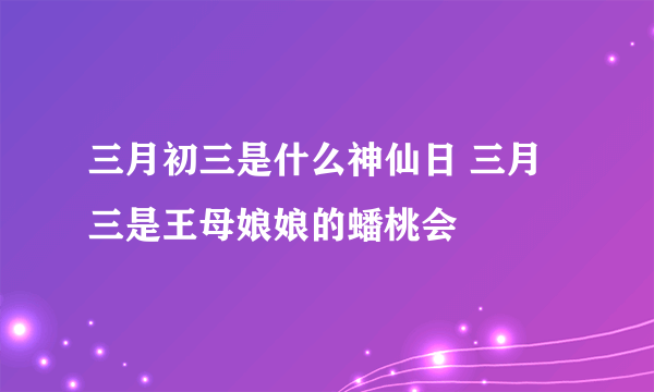 三月初三是什么神仙日 三月三是王母娘娘的蟠桃会