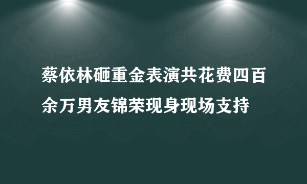 蔡依林砸重金表演共花费四百余万男友锦荣现身现场支持