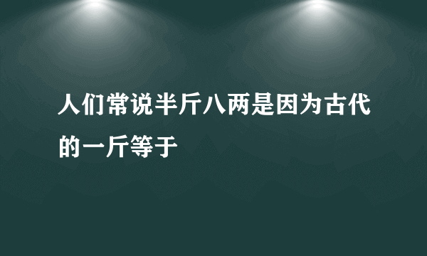 人们常说半斤八两是因为古代的一斤等于