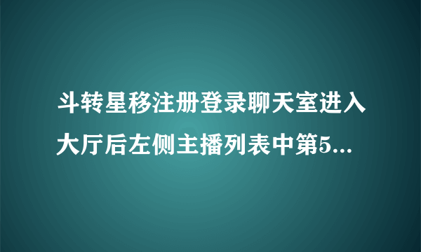 斗转星移注册登录聊天室进入大厅后左侧主播列表中第5位主播的名字是？ 求董洁 林心如等美女合成图图！！