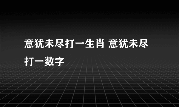 意犹未尽打一生肖 意犹未尽打一数字