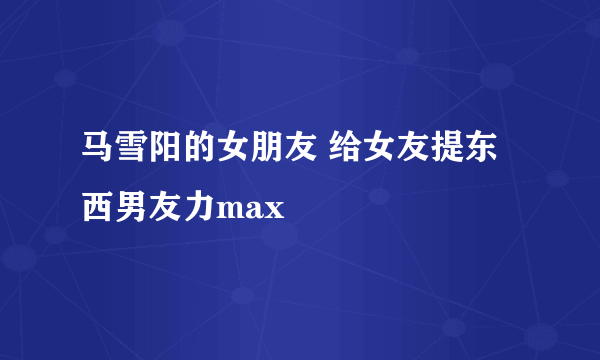 马雪阳的女朋友 给女友提东西男友力max