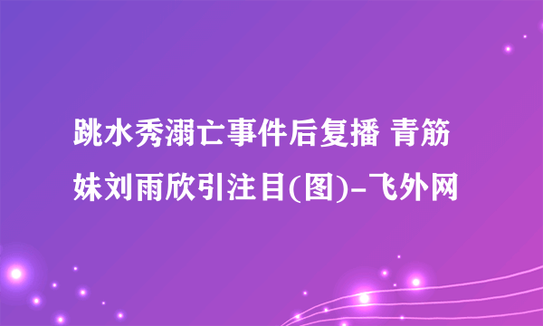 跳水秀溺亡事件后复播 青筋妹刘雨欣引注目(图)-飞外网