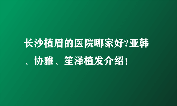 长沙植眉的医院哪家好?亚韩、协雅、笙泽植发介绍！