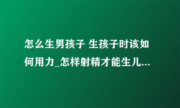 怎么生男孩子 生孩子时该如何用力_怎样射精才能生儿子的呢_如何才能生出漂亮宝宝