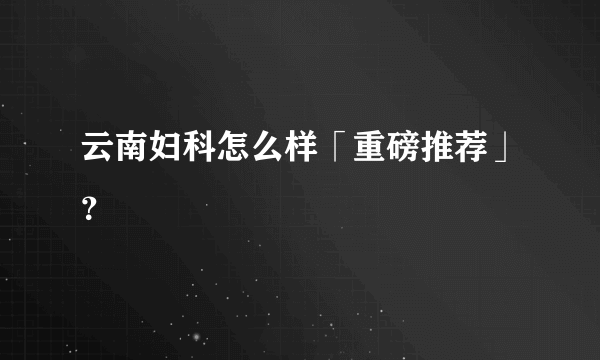 云南妇科怎么样「重磅推荐」？