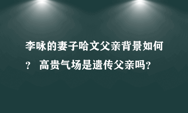 李咏的妻子哈文父亲背景如何？ 高贵气场是遗传父亲吗？