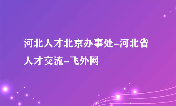 河北人才北京办事处-河北省人才交流-飞外网