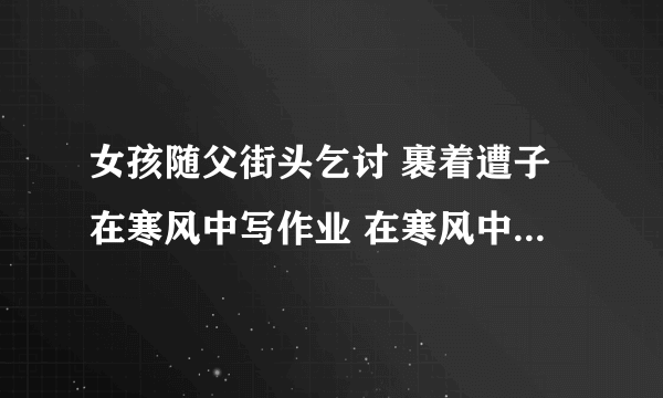 女孩随父街头乞讨 裹着遭子在寒风中写作业 在寒风中露出令人心酸的笑容