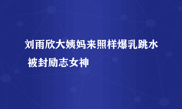 刘雨欣大姨妈来照样爆乳跳水 被封励志女神