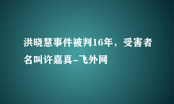 洪晓慧事件被判16年，受害者名叫许嘉真-飞外网