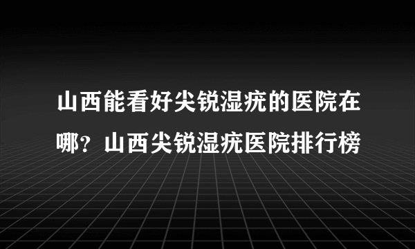 山西能看好尖锐湿疣的医院在哪？山西尖锐湿疣医院排行榜