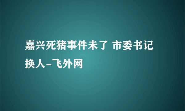 嘉兴死猪事件未了 市委书记换人-飞外网