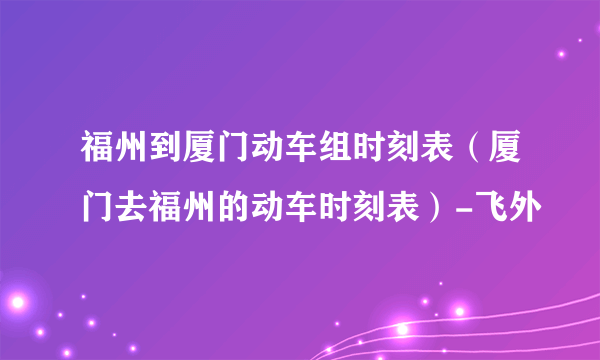 福州到厦门动车组时刻表（厦门去福州的动车时刻表）-飞外