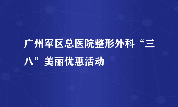 广州军区总医院整形外科“三八”美丽优惠活动