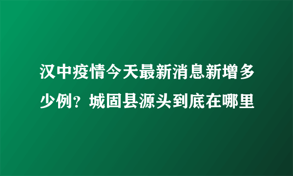 汉中疫情今天最新消息新增多少例？城固县源头到底在哪里