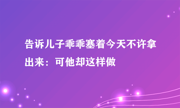 告诉儿子乖乖塞着今天不许拿出来：可他却这样做