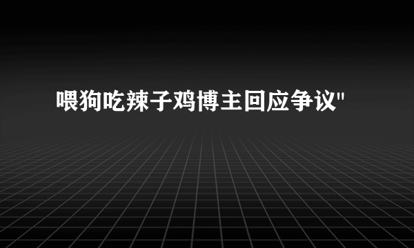 喂狗吃辣子鸡博主回应争议