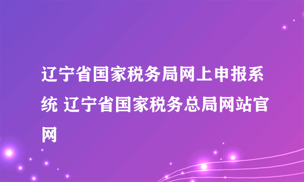 辽宁省国家税务局网上申报系统 辽宁省国家税务总局网站官网