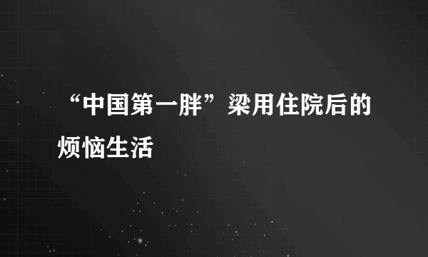 “中国第一胖”梁用住院后的烦恼生活