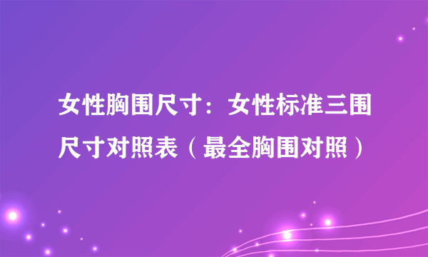 女性胸围尺寸：女性标准三围尺寸对照表（最全胸围对照）