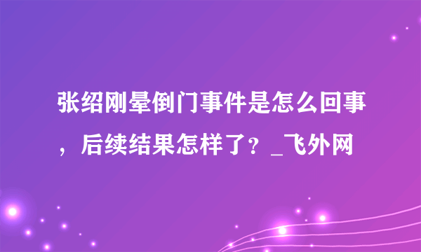 张绍刚晕倒门事件是怎么回事，后续结果怎样了？_飞外网