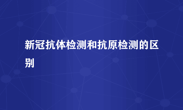 新冠抗体检测和抗原检测的区别