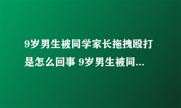 9岁男生被同学家长拖拽殴打是怎么回事 9岁男生被同学家长拖拽殴打原因是什么