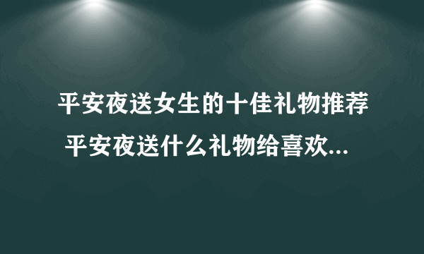 平安夜送女生的十佳礼物推荐 平安夜送什么礼物给喜欢的人-飞外