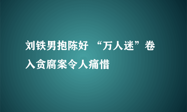 刘铁男抱陈好 “万人迷”卷入贪腐案令人痛惜