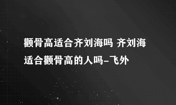 颧骨高适合齐刘海吗 齐刘海适合颧骨高的人吗-飞外