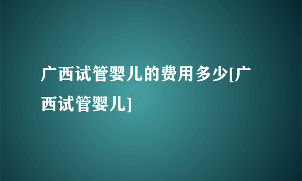 广西试管婴儿的费用多少[广西试管婴儿]