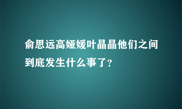 俞思远高娅媛叶晶晶他们之间到底发生什么事了？