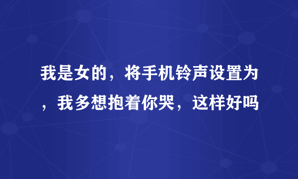 我是女的，将手机铃声设置为，我多想抱着你哭，这样好吗