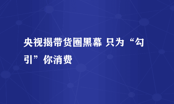 央视揭带货圈黑幕 只为“勾引”你消费