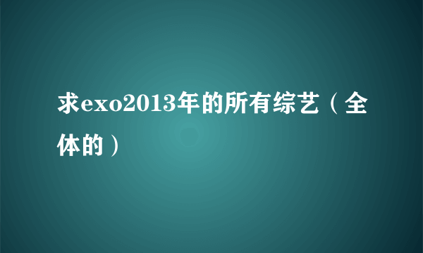 求exo2013年的所有综艺（全体的）