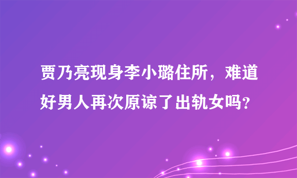 贾乃亮现身李小璐住所，难道好男人再次原谅了出轨女吗？