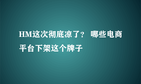 HM这次彻底凉了？ 哪些电商平台下架这个牌子