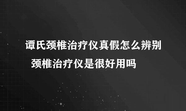 谭氏颈椎治疗仪真假怎么辨别  颈椎治疗仪是很好用吗