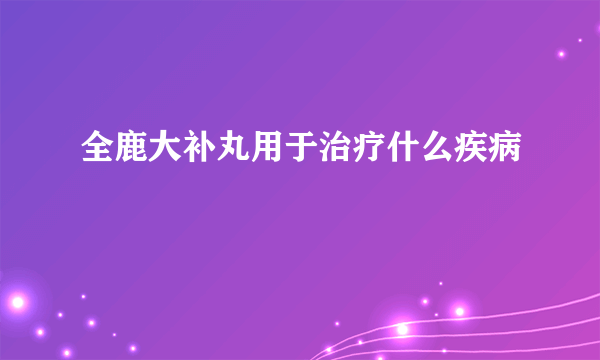 全鹿大补丸用于治疗什么疾病