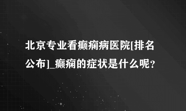 北京专业看癫痫病医院[排名公布]_癫痫的症状是什么呢？