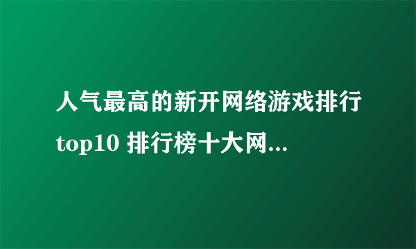 人气最高的新开网络游戏排行top10 排行榜十大网络手游推荐2023