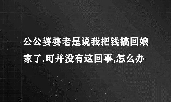 公公婆婆老是说我把钱搞回娘家了,可并没有这回事,怎么办