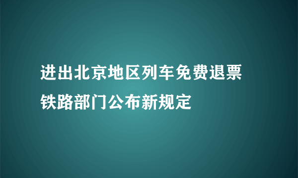 进出北京地区列车免费退票 铁路部门公布新规定