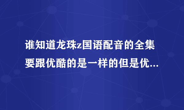 谁知道龙珠z国语配音的全集要跟优酷的是一样的但是优酷的不全谁知道啊给20分