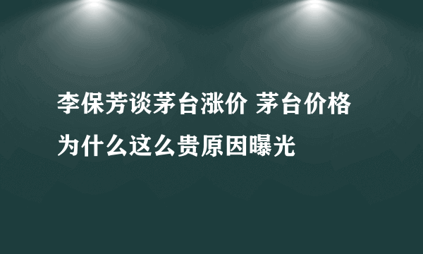 李保芳谈茅台涨价 茅台价格为什么这么贵原因曝光