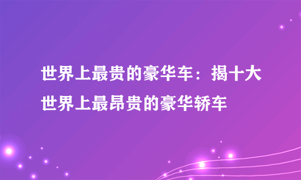 世界上最贵的豪华车：揭十大世界上最昂贵的豪华轿车