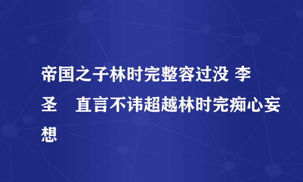 帝国之子林时完整容过没 李圣旻直言不讳超越林时完痴心妄想