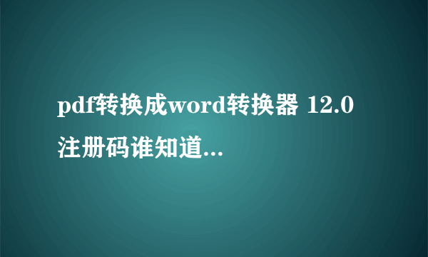 pdf转换成word转换器 12.0 注册码谁知道，谢谢了，毕业急用？！！！！！